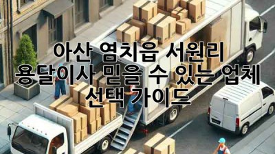 아산 염치읍 서원리 용달이사, 믿을 수 있는 업체 선택 가이드